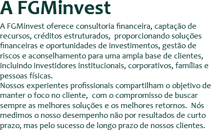 A FGMinvest
A FGMinvest oferece consultoria financeira, captação de recursos, créditos estruturados, proporcionando soluções financeiras e oportunidades de investimentos, gestão de riscos e aconselhamento para uma ampla base de clientes, incluindo investidores institucionais, corporativos, famílias e pessoas físicas.
Nossos experientes profissionais compartilham o objetivo de manter o foco no cliente, com o compromisso de buscar sempre as melhores soluções e os melhores retornos. Nós medimos o nosso desempenho não por resultados de curto prazo, mas pelo sucesso de longo prazo de nossos clientes.