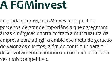 A FGMinvest Fundada em 2011, a FGMinvest conquistou parceiros de grande importância que agregaram áreas sinérgicas e fortaleceram a musculatura da empresa para atingir a ambiciosa meta de geração de valor aos clientes, além de contribuir para o desenvolvimento contínuo em um mercado cada vez mais competitivo.